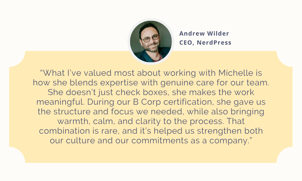 What I’ve valued most about working with Michelle is how she blends expertise with genuine care for our team. She doesn’t just check boxes, she makes the work meaningful. During our B Corp certification, she gave us the structure and focus we needed, while also bringing warmth, calm, and clarity to the process. That combination is rare, and it’s helped us strengthen both our culture and our commitments as a company.